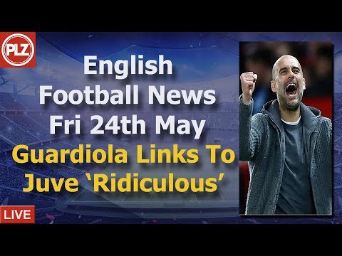 Guardiola To Juventus 'Ridiculous' – Friday 24th May – PLZ English Football News